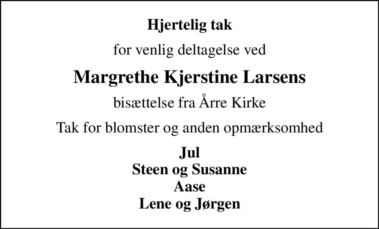 Hjertelig tak
for venlig deltagelse ved
Margrethe Kjerstine Larsens
bisættelse fra Årre Kirke
Tak for blomster og anden opmærksomhed
Jul Steen og Susanne Aase Lene og Jørgen