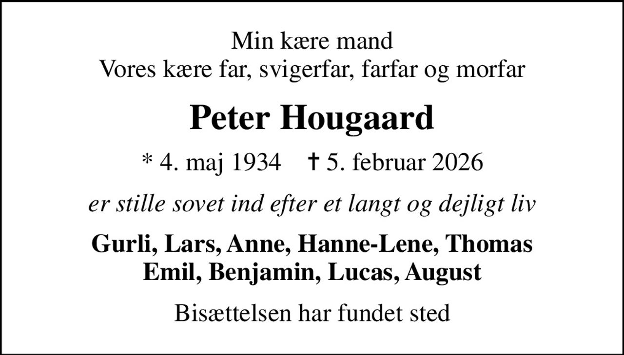 Min kære mand Vores kære far, svigerfar, farfar og morfar
Peter Hougaard
* 4. maj 1934    ✝ 5. februar 2026
er stille sovet ind efter et langt og dejligt liv
Gurli, Lars, Anne, Hanne-Lene, Thomas Emil, Benjamin, Lucas, August
Bisættelsen har fundet sted