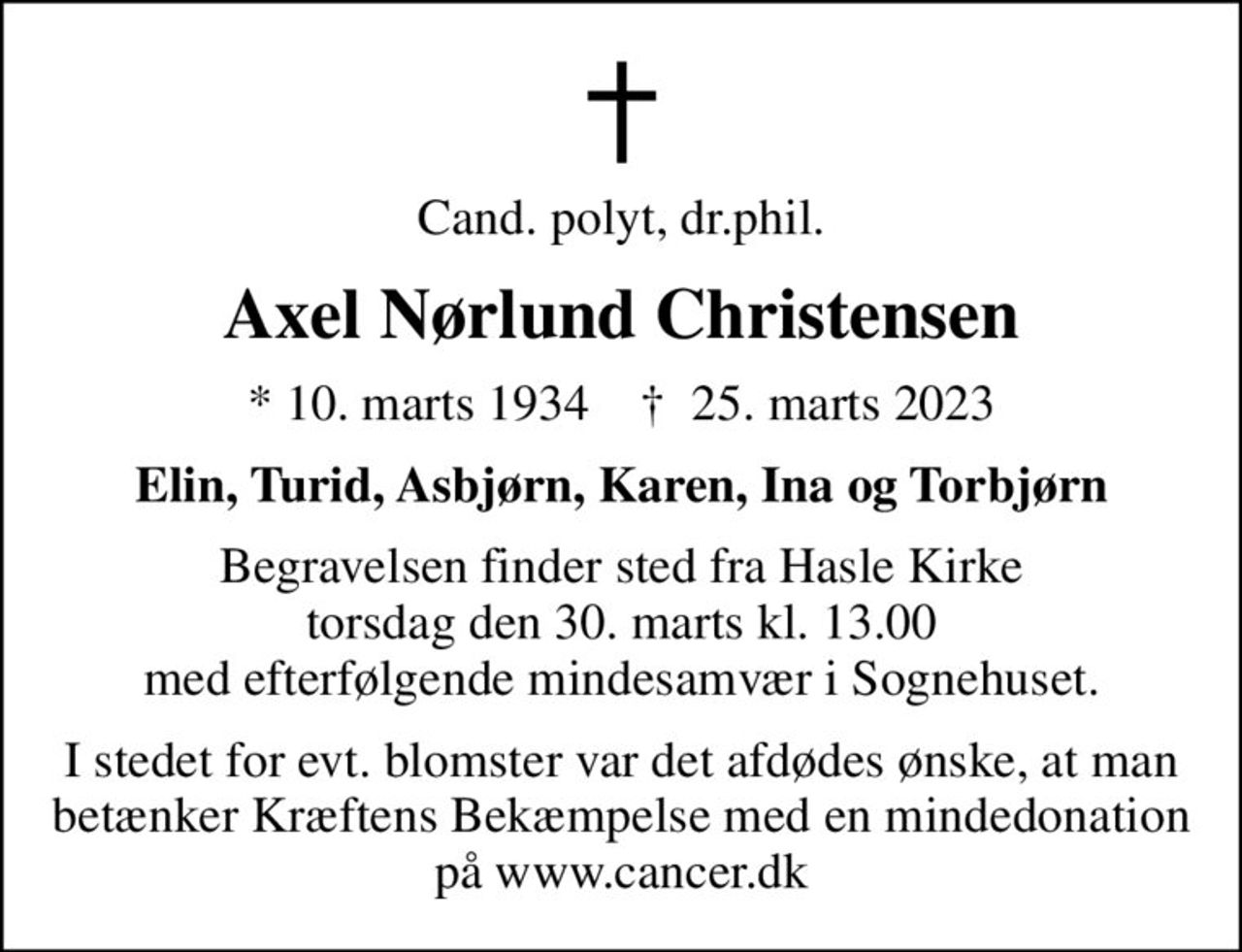 Cand. polyt, dr.phil.
Axel Nørlund Christensen
* 10. marts 1934    ✝ 25. marts 2023
Elin, Turid, Asbjørn, Karen, Ina og Torbjørn
Begravelsen finder sted fra Hasle Kirke  torsdag den 30. marts kl. 13.00  med efterfølgende mindesamvær i Sognehuset.
I stedet for evt. blomster kan man betænke
					Kræftens Bekæmpelse reg.3001konto0001155mrk. Axel Nørlund
					Christensen
I stedet for evt. blomster var det afdødes ønske, at man betænker Kræftens Bekæmpelse med en mindedonation på www.cancer.dk