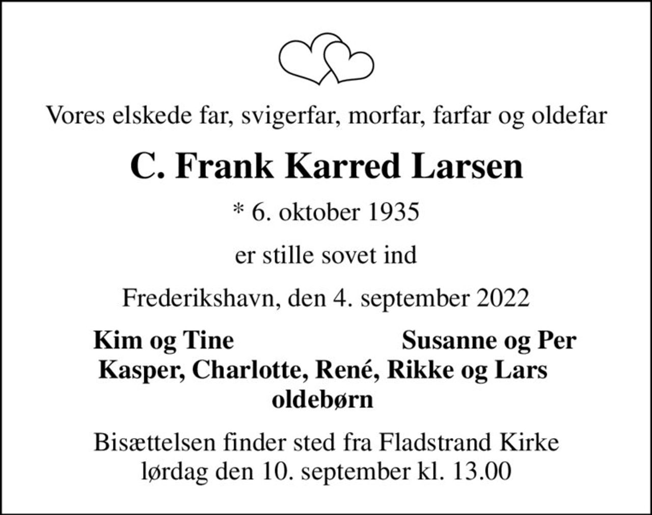 Vores elskede far, svigerfar, morfar, farfar og oldefar
C. Frank Karred Larsen
* 6. oktober 1935
er stille sovet ind
Frederikshavn, den 4. september 2022
Kim og Tine
Susanne og Per
Bisættelsen finder sted fra Fladstrand Kirke  lørdag den 10. september kl. 13.00