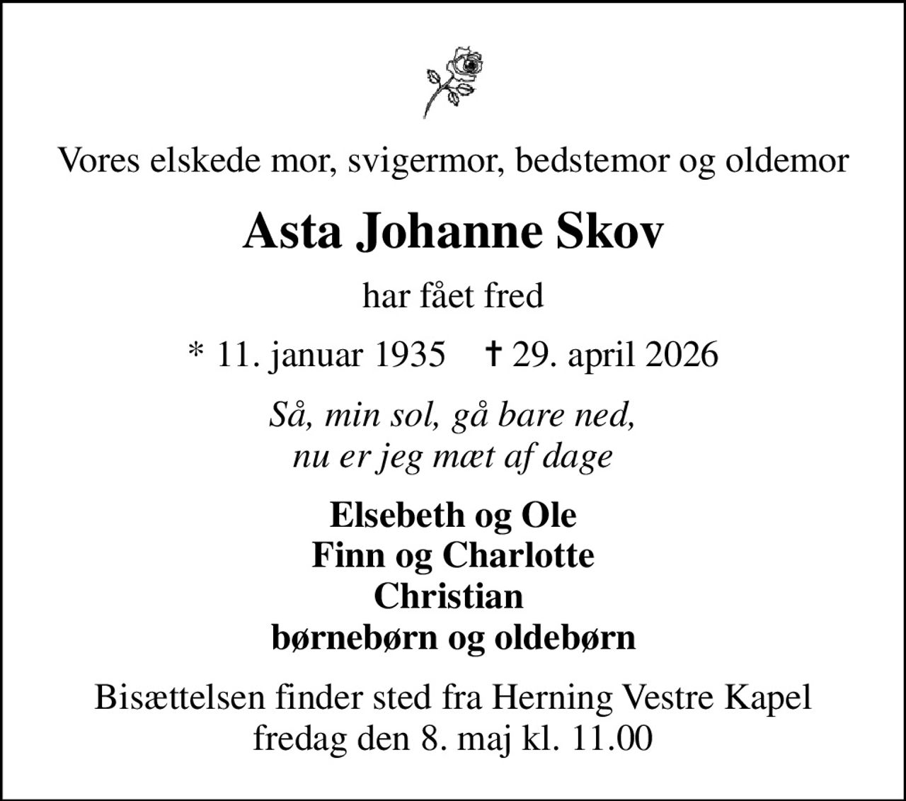 Vores elskede mor, svigermor, bedstemor og oldemor
Asta Johanne Skov
har fået fred
* 11. januar 1935    ✝ 29. april 2026
Så, min sol, gå bare ned, nu er jeg mæt af dage
Elsebeth og Ole Finn og Charlotte Christian  børnebørn og oldebørn
Bisættelsen finder sted fra Herning Vestre Kapel  fredag den 8. maj kl. 11.00