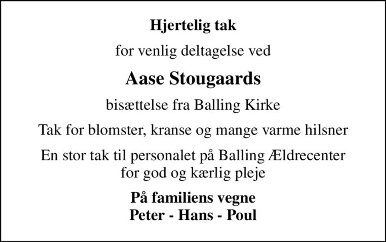 Hjertelig tak
for venlig deltagelse ved
Aase Stougaards
bisættelse fra Balling Kirke
Tak for blomster, kranse og mange varme hilsner
En stor tak til personalet på Balling Ældrecenter for god og kærlig pleje
På familiens vegne Peter - Hans - Poul