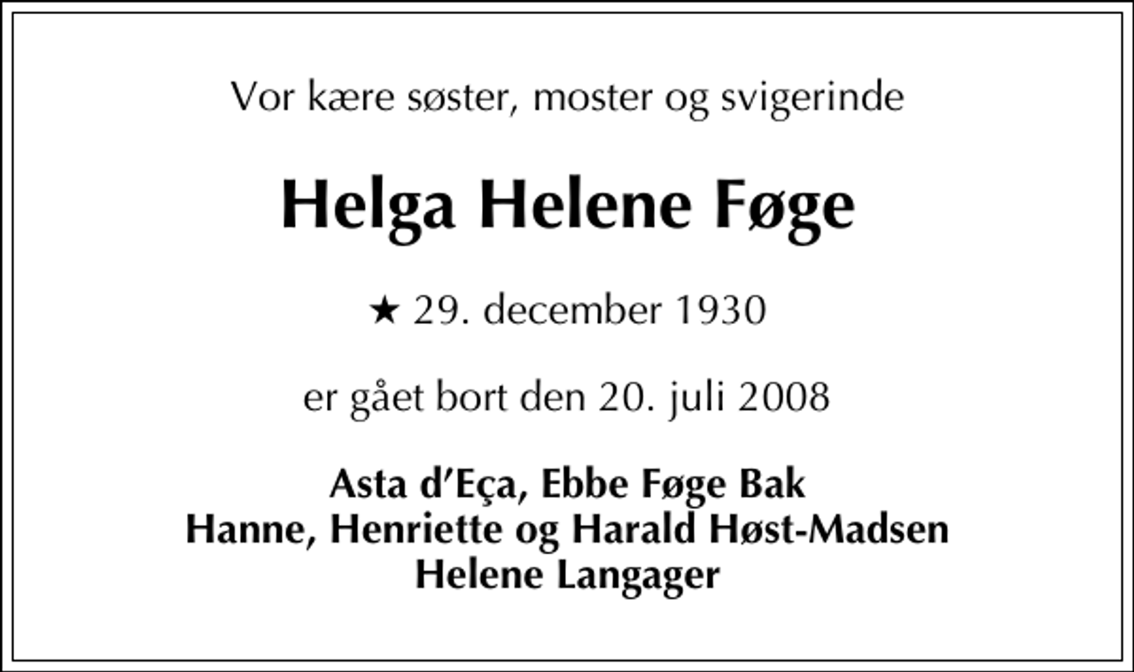 <p>Vor kære søster, moster og svigerinde<br />Helga Helene Føge<br />* 29. december 1930<br />er gået bort den 20. juli 2008<br />Asta dEça, Ebbe Føge Bak Hanne, Henriette og Harald Høst-Madsen Helene Langager</p>