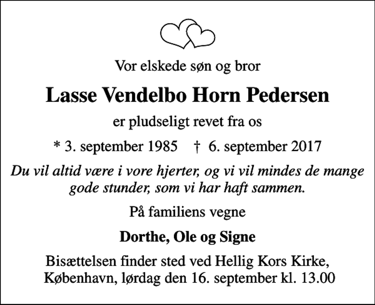<p>Vor elskede søn og bror<br />Lasse Vendelbo Horn Pedersen<br />er pludseligt revet fra os<br />* 3. september 1985 ✝ 6. september 2017<br />Du vil altid være i vore hjerter, og vi vil mindes de mange gode stunder, som vi har haft sammen.<br />På familiens vegne<br />Dorthe, Ole og Signe<br />Bisættelsen finder sted ved Hellig Kors Kirke, København, lørdag den 16. september kl. 13.00</p>