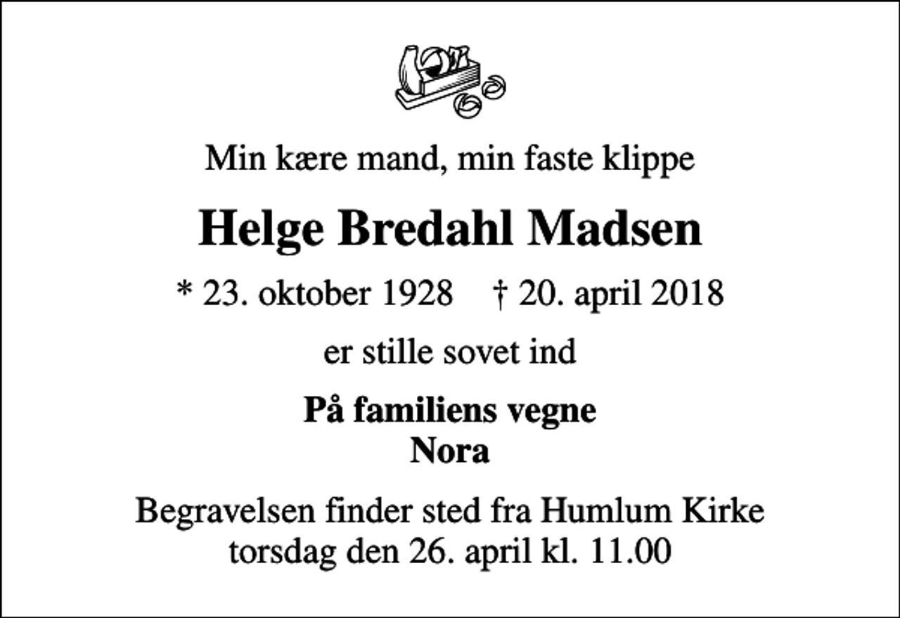 <p>Min kære mand, min faste klippe<br />Helge Bredahl Madsen<br />* 23. oktober 1928 ✝ 20. april 2018<br />er stille sovet ind<br />På familiens vegne Nora<br />Begravelsen finder sted fra Humlum Kirke torsdag den 26. april kl. 11.00</p>