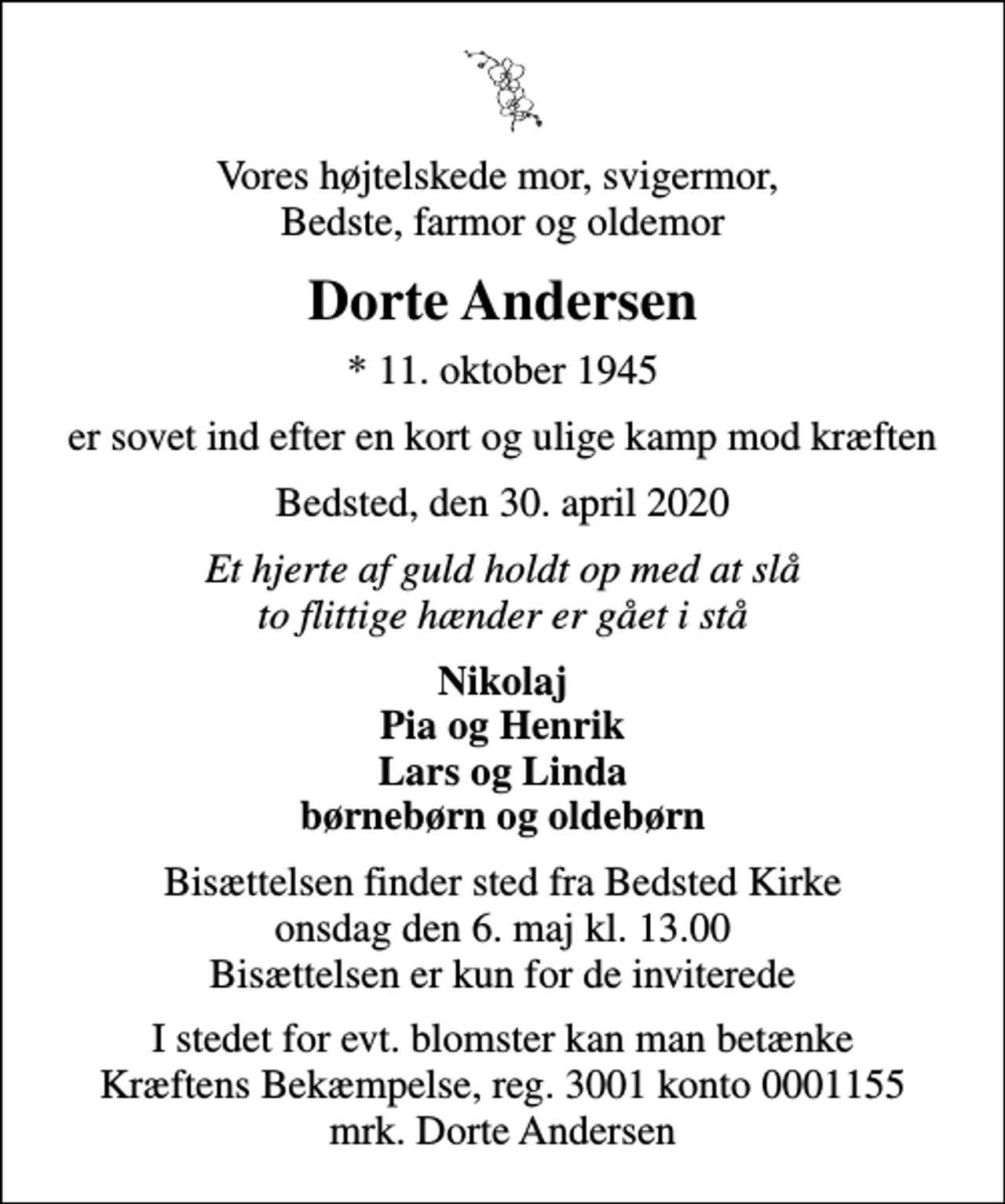 <p>Vores højtelskede mor, svigermor, Bedste, farmor og oldemor<br />Dorte Andersen<br />* 11. oktober 1945<br />er sovet ind efter en kort og ulige kamp mod kræften<br />Bedsted, den 30. april 2020<br />Et hjerte af guld holdt op med at slå to flittige hænder er gået i stå<br />Nikolaj Pia og Henrik Lars og Linda børnebørn og oldebørn<br />Bisættelsen finder sted fra Bedsted Kirke onsdag den 6. maj kl. 13.00 Bisættelsen er kun for de inviterede<br />I stedet for evt. blomster kan man betænke<br />Kræftens Bekæmpelse reg.3001konto0001155mrk. Dorte<br />Andersen</p>