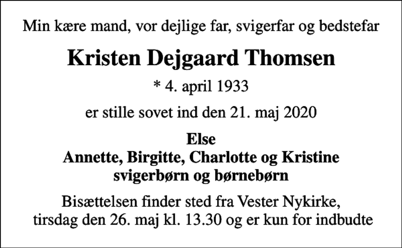 <p>Min kære mand, vor dejlige far, svigerfar og bedstefar<br />Kristen Dejgaard Thomsen<br />* 4. april 1933<br />er stille sovet ind den 21. maj 2020<br />Else Annette, Birgitte, Charlotte og Kristine svigerbørn og børnebørn<br />Bisættelsen finder sted fra Vester Nykirke, tirsdag den 26. maj kl. 13.30 og er kun for indbudte</p>
