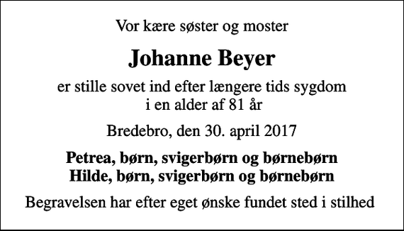 <p>Vor kære søster og moster<br />Johanne Beyer<br />er stille sovet ind efter længere tids sygdom i en alder af 81 år<br />Bredebro, den 30. april 2017<br />Petrea, børn, svigerbørn og børnebørn Hilde, børn, svigerbørn og børnebørn<br />Begravelsen har efter eget ønske fundet sted i stilhed</p>