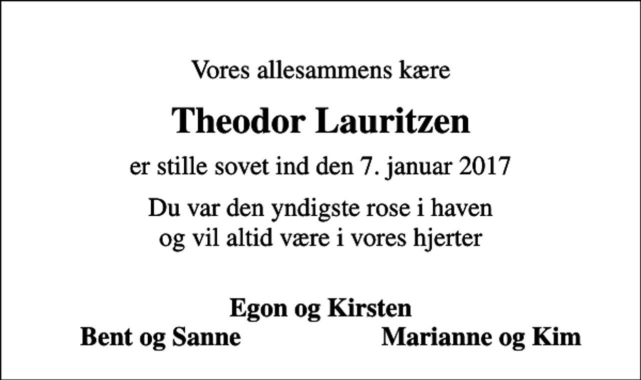 <p>Vores allesammens kære<br />Theodor Lauritzen<br />er stille sovet ind den 7. januar 2017<br />Du var den yndigste rose i haven og vil altid være i vores hjerter<br />Egon og Kirsten<br />Bent og Sanne<br />Marianne og Kim</p>