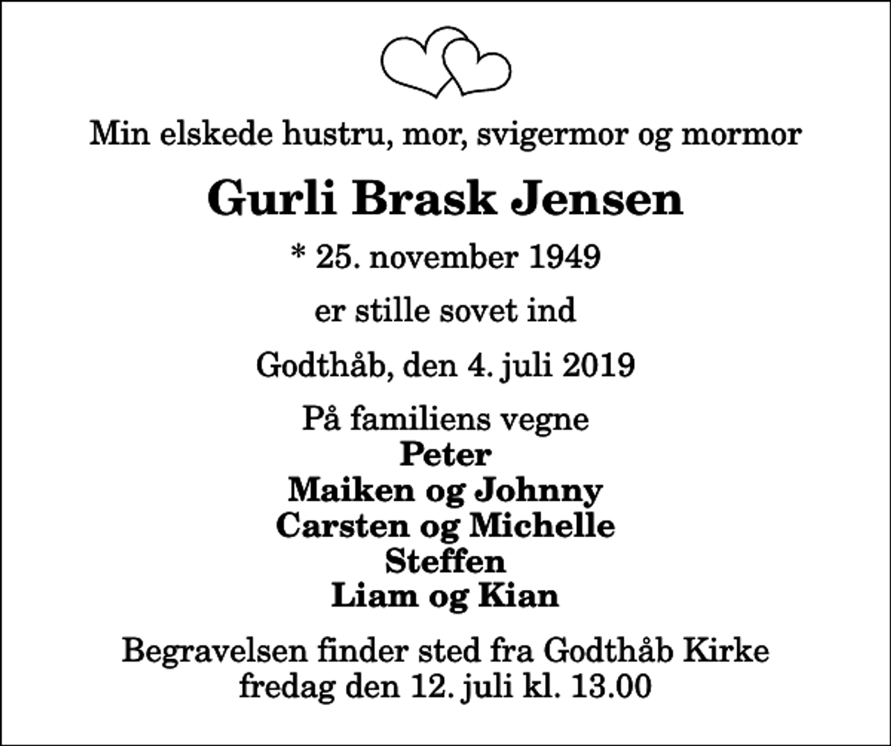 <p>Min elskede hustru, mor, svigermor og mormor<br />Gurli Brask Jensen<br />* 25. november 1949<br />er stille sovet ind<br />Godthåb, den 4. juli 2019<br />På familiens vegne<br />Peter Maiken og Johnny Carsten og Michelle Steffen Liam og Kian<br />Begravelsen finder sted fra Godthåb Kirke fredag den 12. juli kl. 13.00</p>
