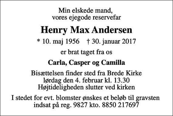 <p>Min elskede mand, vores ejegode reservefar<br />Henry Max Andersen<br />* 10. maj 1956 ✝ 30. januar 2017<br />er brat taget fra os<br />Carla, Casper og Camilla<br />Bisættelsen finder sted fra Brede Kirke lørdag den 4. februar kl. 13.30 Højtideligheden slutter ved kirken<br />I stedet for evt. blomster ønskes et beløb til gravsten indsat på reg. 9827 kto. 8850 217697</p>