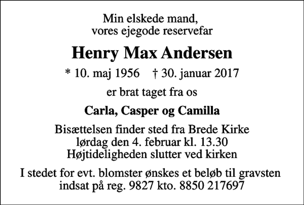 <p>Min elskede mand, vores ejegode reservefar<br />Henry Max Andersen<br />* 10. maj 1956 ✝ 30. januar 2017<br />er brat taget fra os<br />Carla, Casper og Camilla<br />Bisættelsen finder sted fra Brede Kirke lørdag den 4. februar kl. 13.30 Højtideligheden slutter ved kirken<br />I stedet for evt. blomster ønskes et beløb til gravsten indsat på reg. 9827 kto. 8850 217697</p>