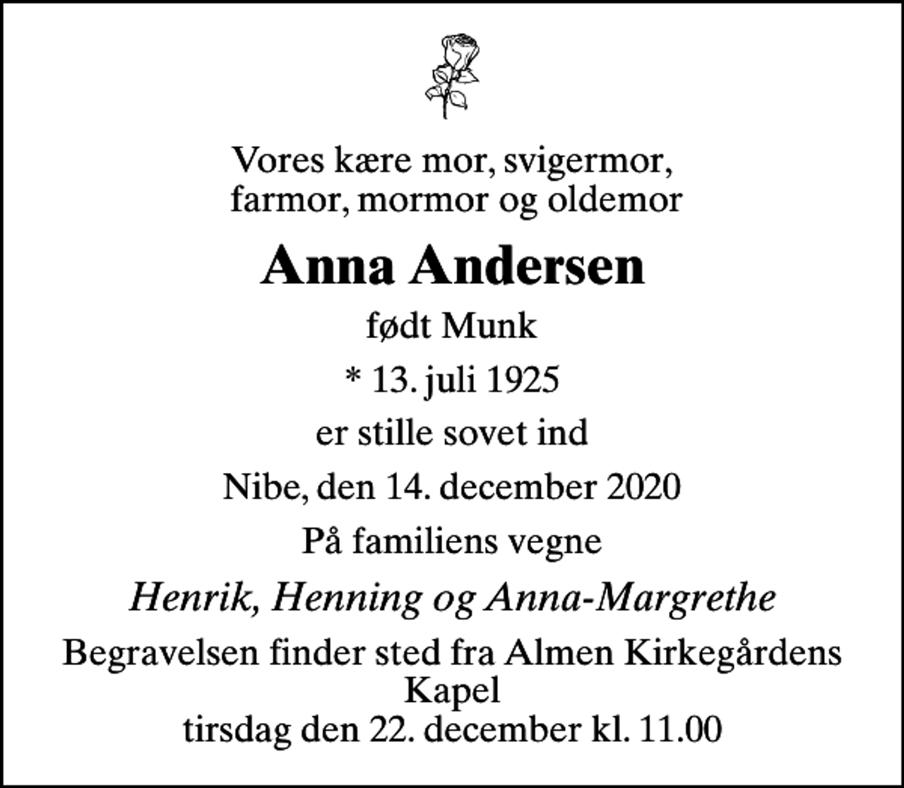 <p>Vores kære mor, svigermor, farmor, mormor og oldemor<br />Anna Andersen<br />født Munk<br />* 13. juli 1925<br />er stille sovet ind<br />Nibe, den 14. december 2020<br />På familiens vegne<br />Henrik, Henning og Anna-Margrethe<br />Begravelsen finder sted fra Almen Kirkegårdens Kapel tirsdag den 22. december kl. 11.00</p>