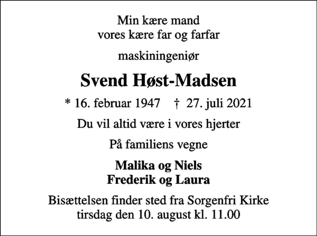 <p>Min kære mand vores kære far og farfar<br />maskiningeniør<br />Svend Høst-Madsen<br />* 16. februar 1947 ✝ 27. juli 2021<br />Du vil altid være i vores hjerter<br />På familiens vegne<br />Malika og Niels Frederik og Laura<br />Bisættelsen finder sted fra Sorgenfri Kirke tirsdag den 10. august kl. 11.00</p>