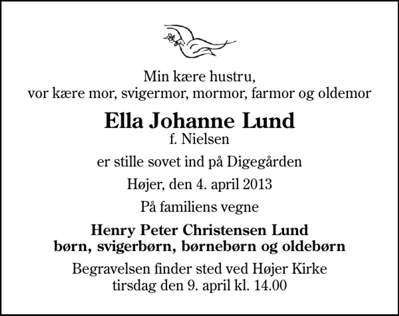 <p>Min kære hustru, vor kære mor, svigermor, mormor, farmor og oldemor<br />Ella Johanne Lund<br />f. Nielsen<br />er stille sovet ind på Digegården<br />Højer, den 4. april 2013<br />På familiens vegne<br />Henry Peter Christensen Lund børn, svigerbørn, børnebørn og oldebørn<br />Begravelsen finder sted ved Højer Kirke tirsdag den 9. april kl. 14.00</p>