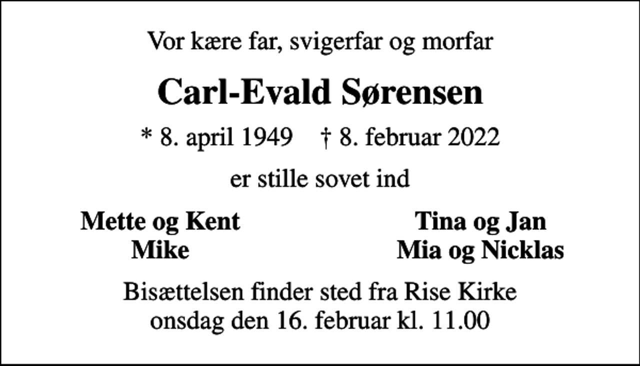 <p>Vor kære far, svigerfar og morfar<br />Carl-Evald Sørensen<br />* 8. april 1949 ✝ 8. februar 2022<br />er stille sovet ind<br />Mette og Kent<br />Tina og Jan<br />Mike<br />Mia og Nicklas<br />Bisættelsen finder sted fra Rise Kirke onsdag den 16. februar kl. 11.00</p>