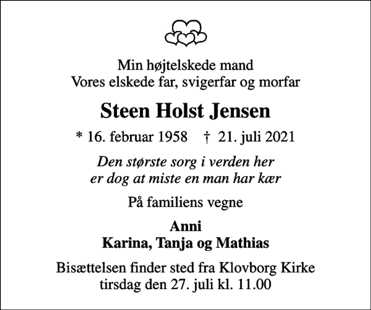 <p>Min højtelskede mand Vores elskede far, svigerfar og morfar<br />Steen Holst Jensen<br />* 16. februar 1958 ✝ 21. juli 2021<br />Den største sorg i verden her er dog at miste en man har kær<br />På familiens vegne<br />Anni Karina, Tanja og Mathias<br />Bisættelsen finder sted fra Klovborg Kirke tirsdag den 27. juli kl. 11.00</p>