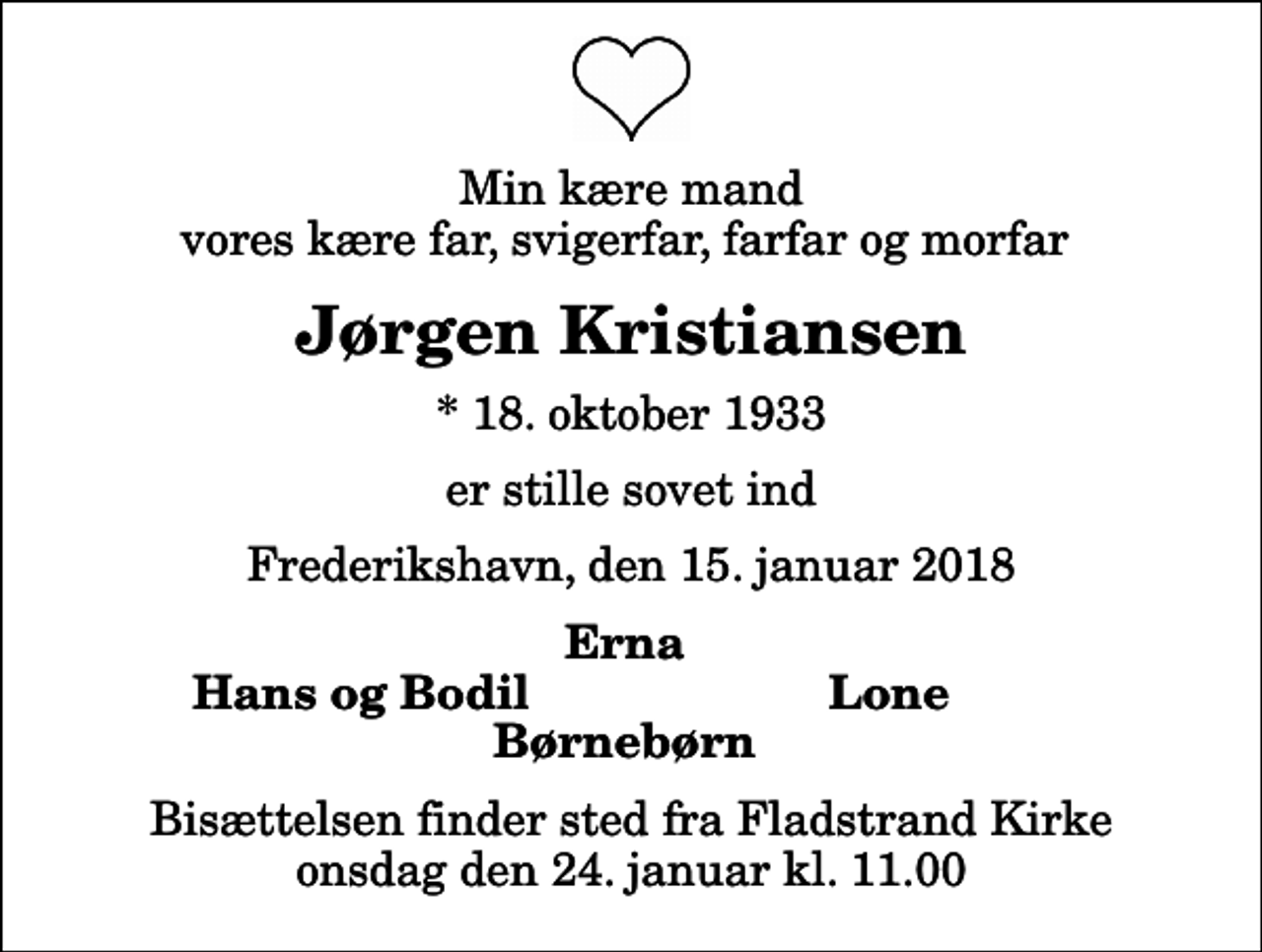<p>Min kære mand vores kære far, svigerfar, farfar og morfar<br />Jørgen Kristiansen<br />* 18. oktober 1933<br />er stille sovet ind<br />Frederikshavn, den 15. januar 2018<br />Erna<br />Hans og Bodil<br />Lone<br />Bisættelsen finder sted fra Fladstrand Kirke onsdag den 24. januar kl. 11.00</p>