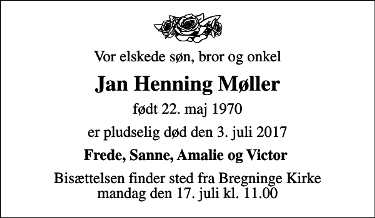 <p>Vor elskede søn, bror og onkel<br />Jan Henning Møller<br />født 22. maj 1970<br />er pludselig død den 3. juli 2017<br />Frede, Sanne, Amalie og Victor<br />Bisættelsen finder sted fra Bregninge Kirke mandag den 17. juli kl. 11.00</p>