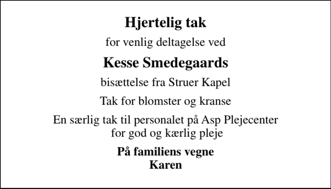 <p>Hjertelig tak<br />for venlig deltagelse ved<br />Kesse Smedegaards<br />bisættelse fra Struer Kapel<br />Tak for blomster og kranse<br />En særlig tak til personalet på Asp Plejecenter for god og kærlig pleje<br />På familiens vegne Karen</p>