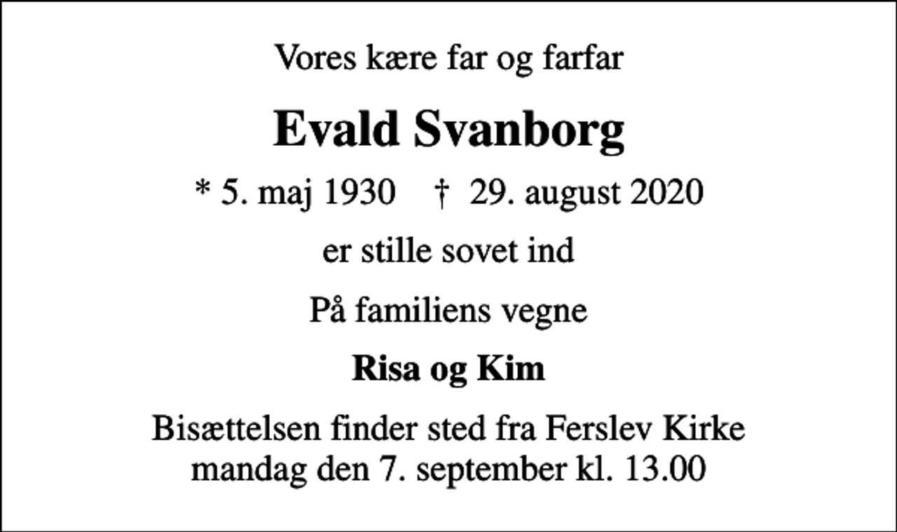 <p>Vores kære far og farfar<br />Evald Svanborg<br />* 5. maj 1930 ✝ 29. august 2020<br />er stille sovet ind<br />På familiens vegne<br />Risa og Kim<br />Bisættelsen finder sted fra Ferslev Kirke mandag den 7. september kl. 13.00</p>