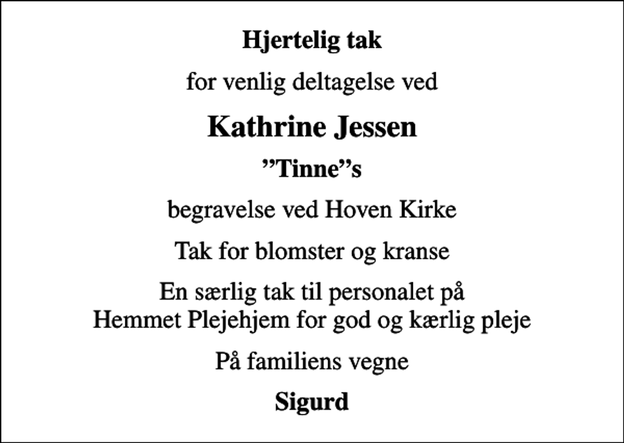 <p>Hjertelig tak<br />for venlig deltagelse ved<br />Kathrine Jessen<br />Tinnes<br />begravelse ved Hoven Kirke<br />Tak for blomster og kranse<br />En særlig tak til personalet på Hemmet Plejehjem for god og kærlig pleje<br />På familiens vegne<br />Sigurd</p>
