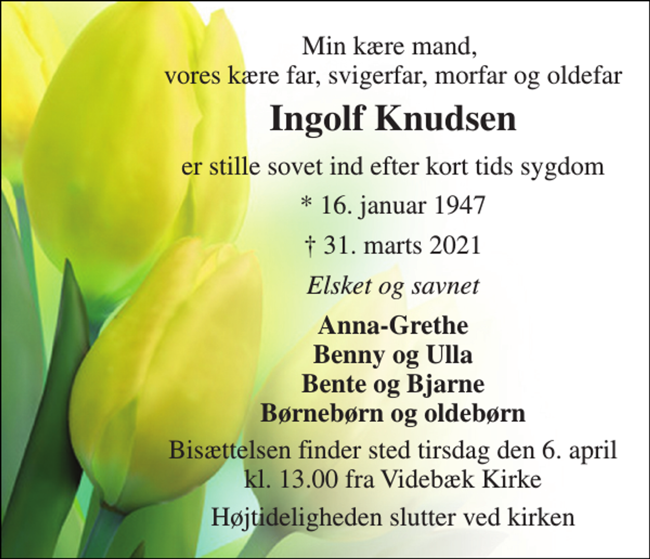 <p>Min kære mand, vores kære far, svigerfar, morfar og oldefar<br />Ingolf Knudsen​<br />er stille sovet ind efter kort tids sygdom<br />*​ 16. januar 1947<br />†​ 31. marts 2021​<br />Elsket og savnet<br />Anna-Grethe Benny og Ulla Bente og Bjarne Børnebørn og oldebørn<br />Bisættelsen​ finder sted tirsdag den 6. april​ kl. 13.00 fra Videbæk Kirke<br />Højtideligheden slutter ved kirken</p>
