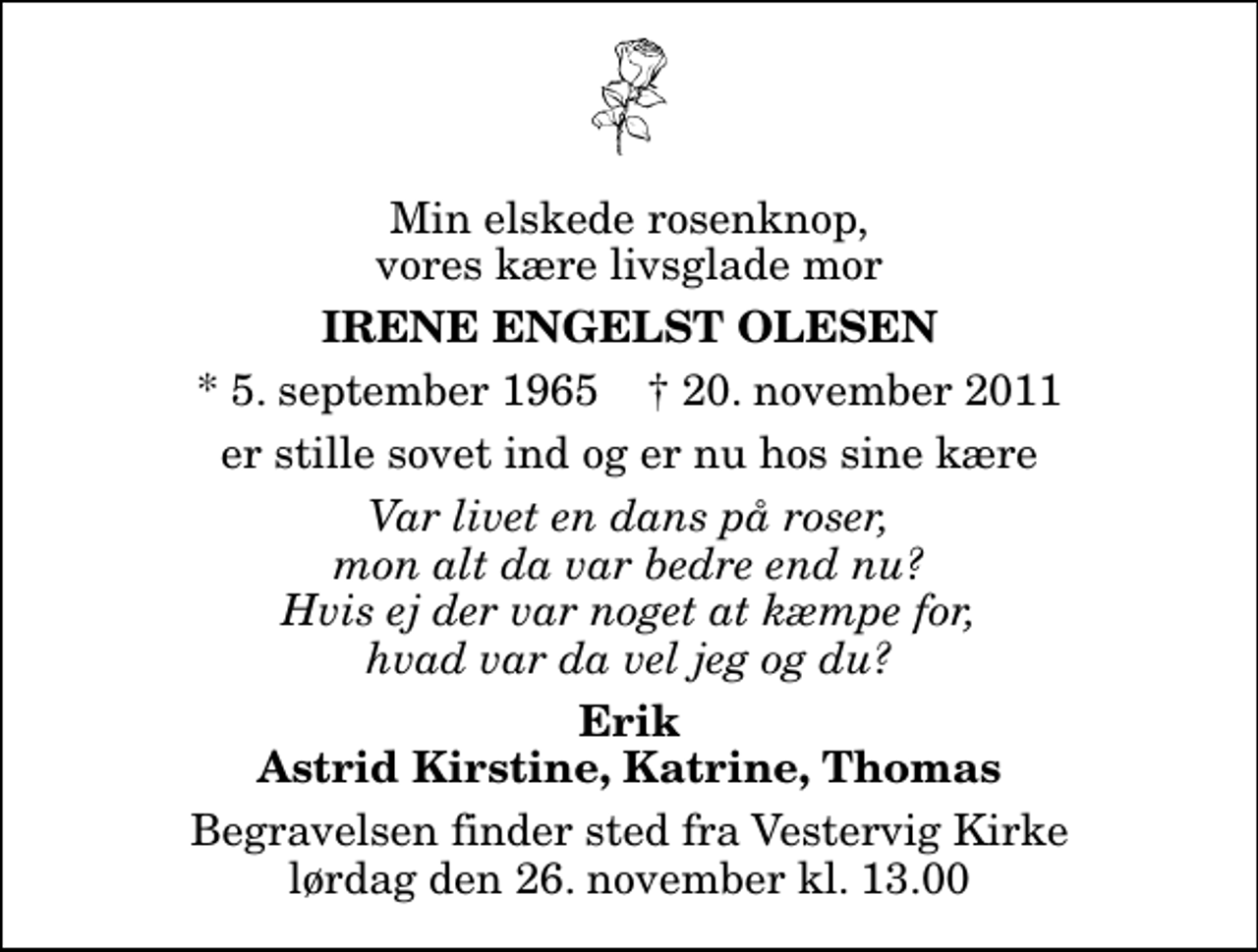 <p>Min elskede rosenknop, vores kære livsglade mor<br />Irene Engelst Olesen<br />* 5. september 1965 ✝ 20. november 2011<br />er stille sovet ind og er nu hos sine kære<br />Var livet en dans på roser, mon alt da var bedre end nu? Hvis ej der var noget at kæmpe for, hvad var da vel jeg og du?<br />Erik Astrid Kirstine, Katrine, Thomas<br />Begravelsen finder sted fra Vestervig Kirke lørdag den 26. november kl. 13.00</p>