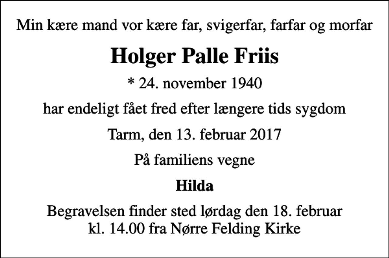 <p>Min kære mand vor kære far, svigerfar, farfar og morfar<br />Holger Palle Friis<br />* 24. november 1940<br />har endeligt fået fred efter længere tids sygdom<br />Tarm, den 13. februar 2017<br />På familiens vegne<br />Hilda<br />Begravelsen finder sted lørdag den 18. februar kl. 14.00 fra Nørre Felding Kirke</p>