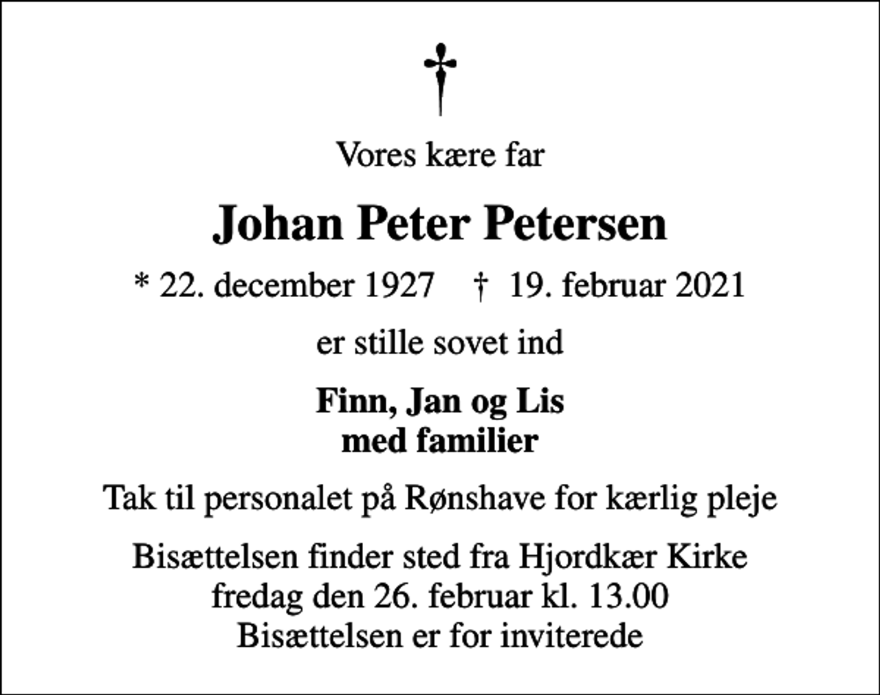 <p>Vores kære far<br />Johan Peter Petersen<br />* 22. december 1927 ✝ 19. februar 2021<br />er stille sovet ind<br />Finn, Jan og Lis med familier<br />Tak til personalet på Rønshave for kærlig pleje<br />Bisættelsen finder sted fra Hjordkær Kirke fredag den 26. februar kl. 13.00 Bisættelsen er for inviterede</p>