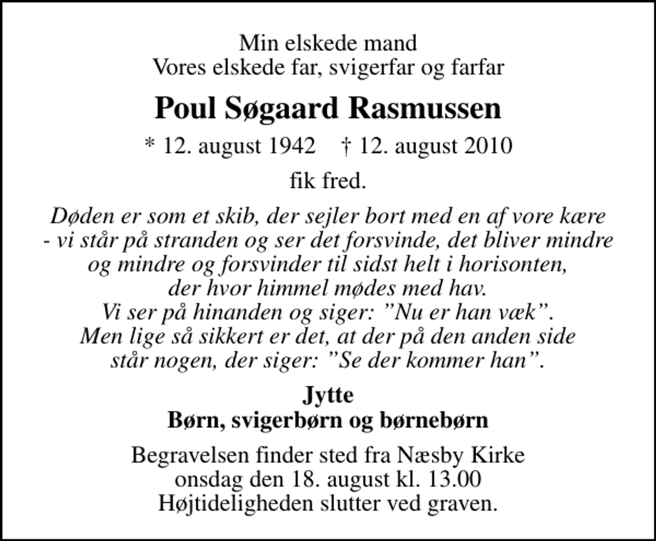 <p>Min elskede mand Vores elskede far, svigerfar og farfar<br />Poul Søgaard Rasmussen<br />* 12. august 1942 ✝ 12. august 2010<br />fik fred.<br />Døden er som et skib, der sejler bort med en af vore kære - vi står på stranden og ser det forsvinde, det bliver mindre og mindre og forsvinder til sidst helt i horisonten, der hvor himmel mødes med hav. Vi ser på hinanden og siger: Nu er han væk. Men lige så sikkert er det, at der på den anden side står nogen, der siger: Se der kommer han.<br />Jytte Børn, svigerbørn og børnebørn<br />Begravelsen finder sted fra Næsby Kirke onsdag den 18. august kl. 13.00 Højtideligheden slutter ved graven.</p>