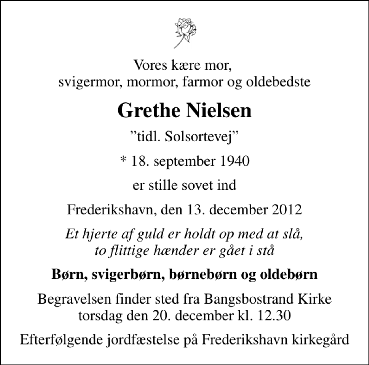 <p>Vores kære mor, svigermor, mormor, farmor og oldebedste<br />Grethe Nielsen<br />tidl. Solsortevej<br />* 18. september 1940<br />er stille sovet ind<br />Frederikshavn, den 13. december 2012<br />Et hjerte af guld er holdt op med at slå, to flittige hænder er gået i stå<br />Børn, svigerbørn, børnebørn og oldebørn<br />Begravelsen finder sted fra Bangsbostrand Kirke torsdag den 20. december kl. 12.30<br />Efterfølgende jordfæstelse på Frederikshavn kirkegård</p>