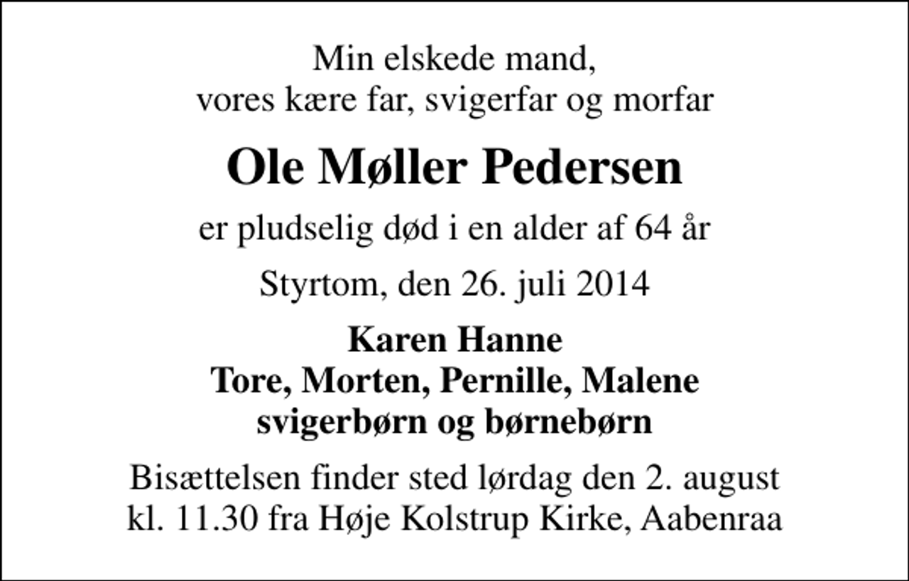 <p>Min elskede mand, vores kære far, svigerfar og morfar<br />Ole Møller Pedersen<br />er pludselig død i en alder af 64 år<br />Styrtom, den 26. juli 2014<br />Karen Hanne Tore, Morten, Pernille, Malene svigerbørn og børnebørn<br />Bisættelsen finder sted lørdag den 2. august kl. 11.30 fra Høje Kolstrup Kirke, Aabenraa</p>