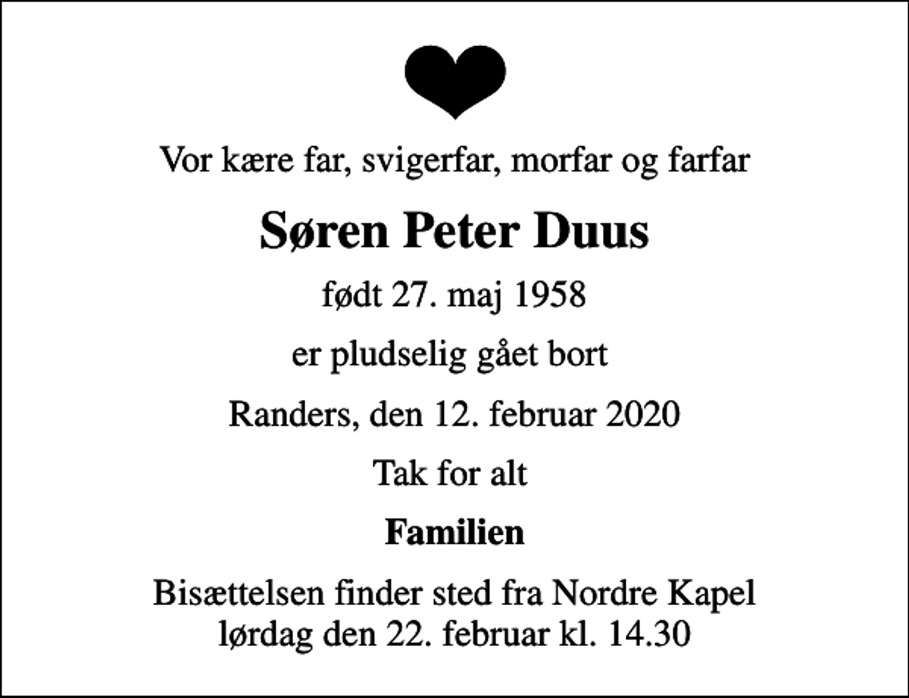 <p>Vor kære far, svigerfar, morfar og farfar<br />Søren Peter Duus<br />født 27. maj 1958<br />er pludselig gået bort<br />Randers, den 12. februar 2020<br />Tak for alt<br />Familien<br />Bisættelsen finder sted fra Nordre Kapel lørdag den 22. februar kl. 14.30</p>