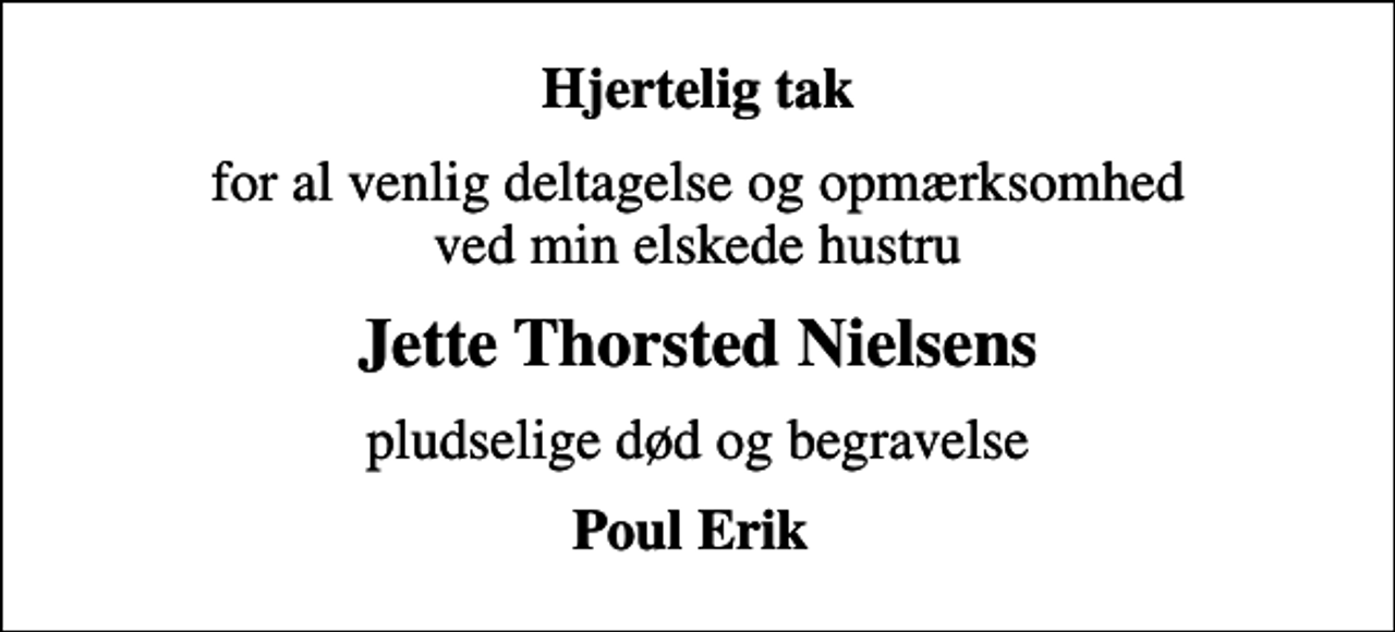 <p>Hjertelig tak<br />for al venlig deltagelse og opmærksomhed ved min elskede hustru<br />Jette Thorsted Nielsens<br />pludselige død og begravelse<br />Poul Erik</p>
