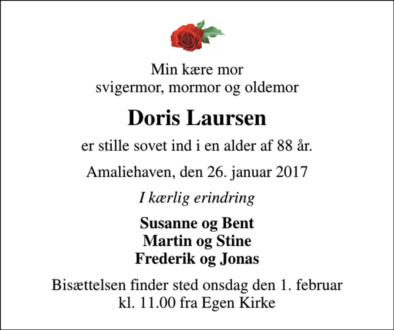 <p>Min kære mor svigermor, mormor og oldemor<br />Doris Laursen<br />er stille sovet ind i en alder af 88 år.<br />Amaliehaven, den 26. januar 2017<br />I kærlig erindring<br />Susanne og Bent Martin og Stine Frederik og Jonas<br />Bisættelsen finder sted onsdag den 1. februar kl. 11.00 fra Egen Kirke</p>