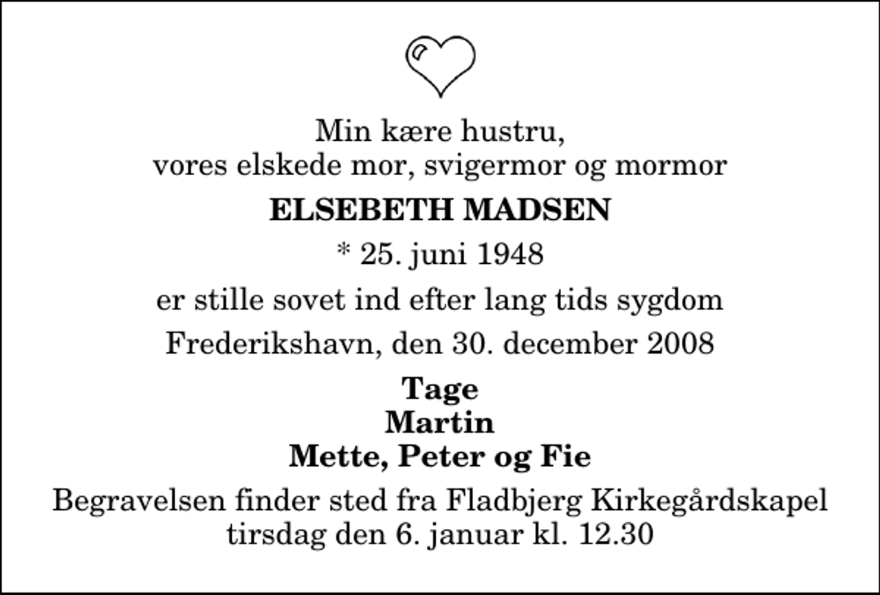 <p>Min kære hustru, vores elskede mor, svigermor og mormor<br />Elsebeth Madsen<br />* 25. juni 1948<br />er stille sovet ind efter lang tids sygdom<br />Frederikshavn, den 30. december 2008<br />Tage Martin Mette, Peter og Fie<br />Begravelsen finder sted fra Fladbjerg Kirkegårdskapel tirsdag den 6. januar kl. 12.30</p>