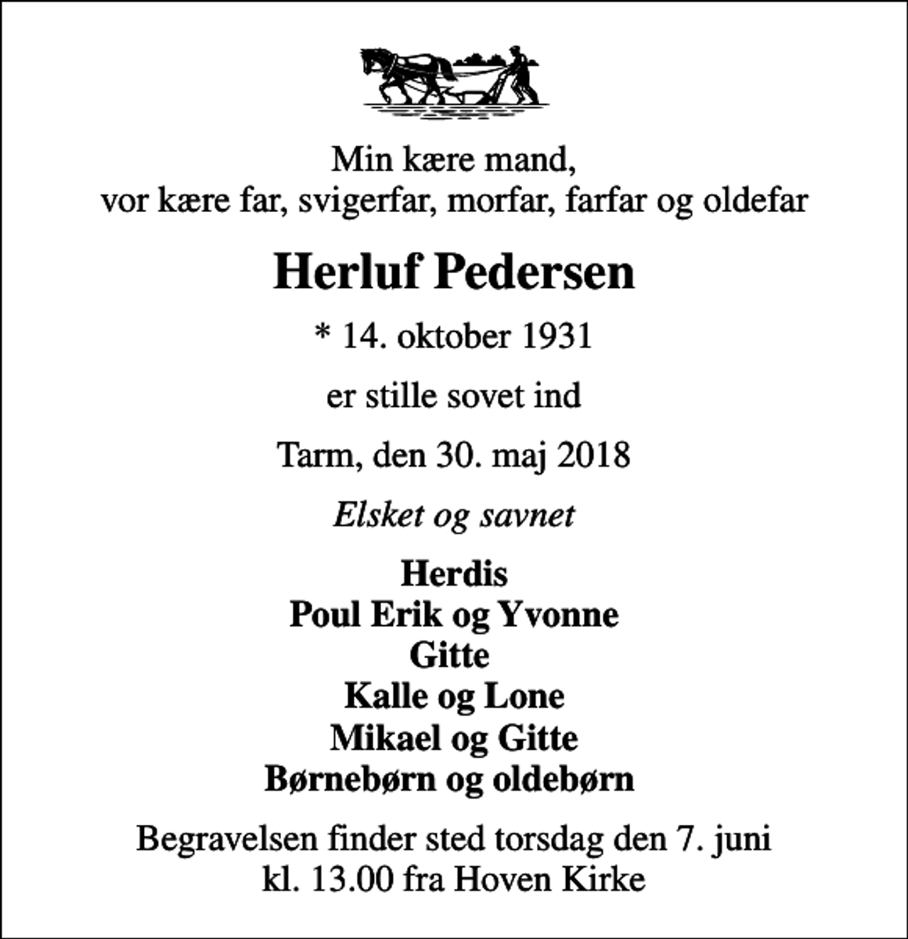 <p>Min kære mand, vor kære far, svigerfar, morfar, farfar og oldefar<br />Herluf Pedersen<br />* 14. oktober 1931<br />er stille sovet ind<br />Tarm, den 30. maj 2018<br />Elsket og savnet<br />Herdis Poul Erik og Yvonne Gitte Kalle og Lone Mikael og Gitte Børnebørn og oldebørn<br />Begravelsen finder sted torsdag den 7. juni kl. 13.00 fra Hoven Kirke</p>