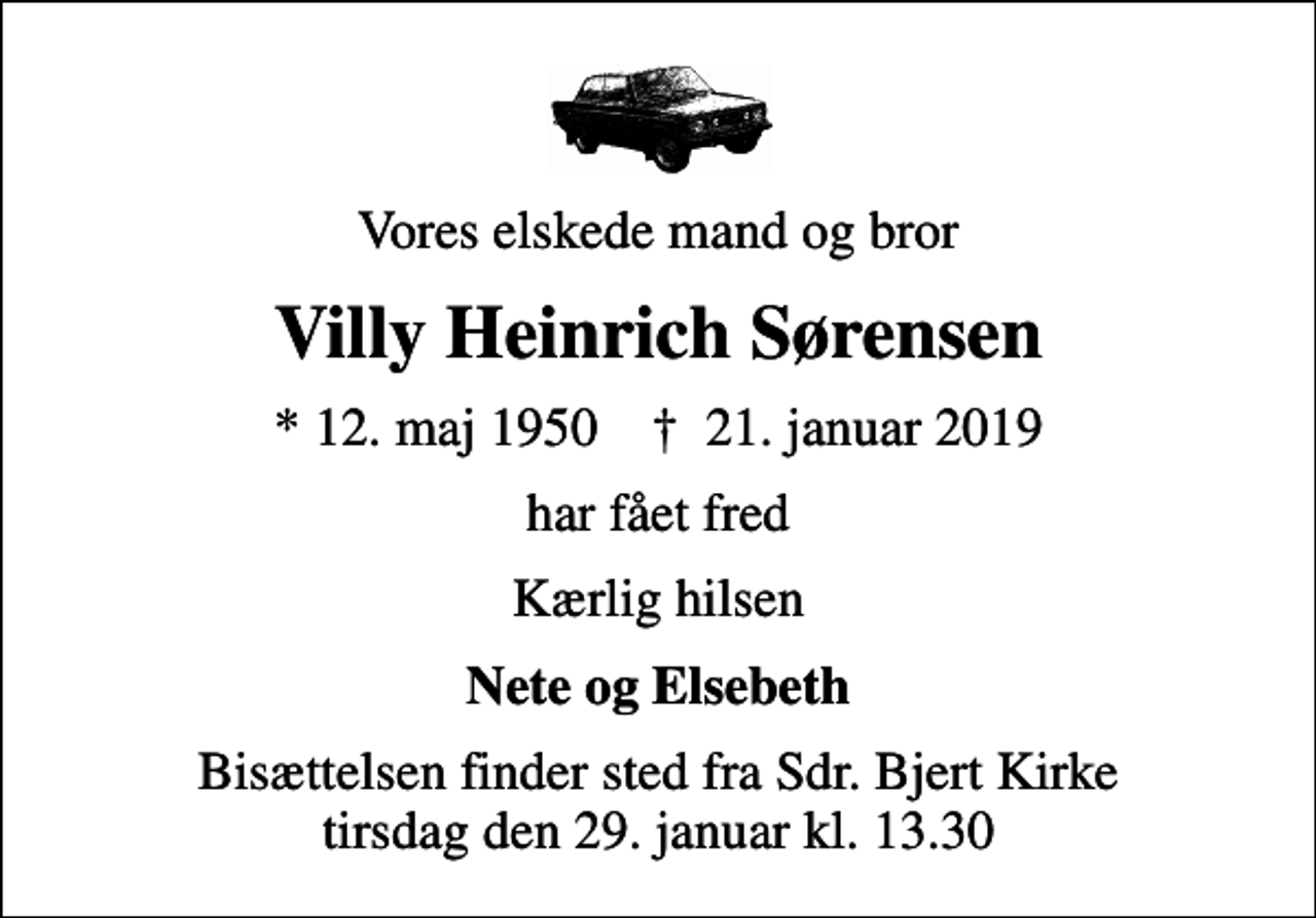 <p>Vores elskede mand og bror<br />Villy Heinrich Sørensen<br />* 12. maj 1950 ✝ 21. januar 2019<br />har fået fred<br />Kærlig hilsen<br />Nete og Elsebeth<br />Bisættelsen finder sted fra Sdr. Bjert Kirke tirsdag den 29. januar kl. 13.30</p>