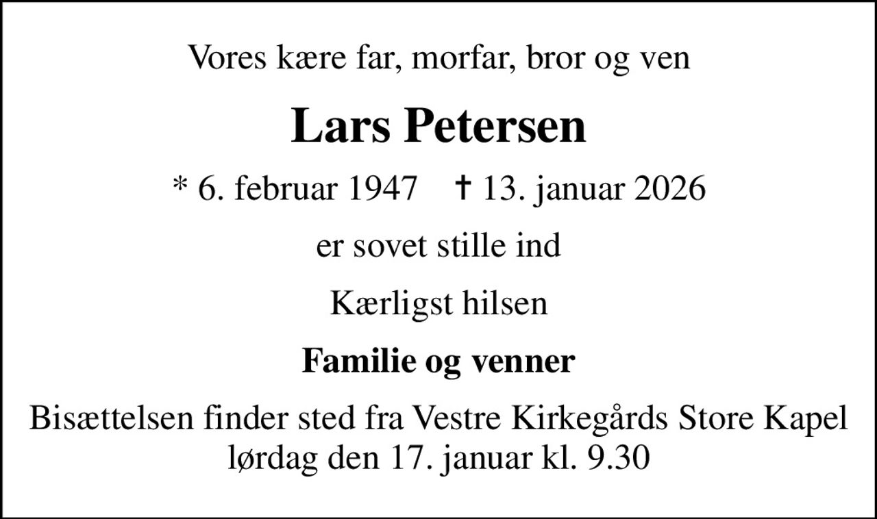 Vores kære far, morfar, bror og ven
Lars Petersen
* 6. februar 1947    ✝ 13. januar 2026
er sovet stille ind
Kærligst hilsen
Familie og venner
Bisættelsen finder sted fra Vestre Kirkegårds Store Kapel  lørdag den 17. januar kl. 9.30