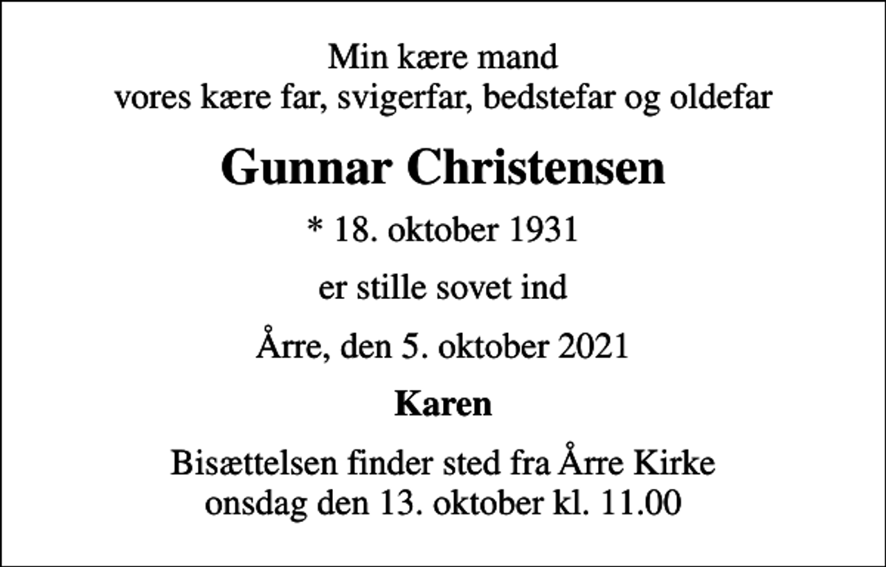 <p>Min kære mand vores kære far, svigerfar, bedstefar og oldefar<br />Gunnar Christensen<br />* 18. oktober 1931<br />er stille sovet ind<br />Årre, den 5. oktober 2021<br />Karen<br />Bisættelsen finder sted fra Årre Kirke onsdag den 13. oktober kl. 11.00</p>