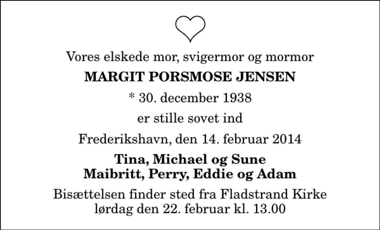 <p>Vores elskede mor, svigermor og mormor<br />Margit Porsmose Jensen<br />* 30. december 1938<br />er stille sovet ind<br />Frederikshavn, den 14. februar 2014<br />Tina, Michael og Sune Maibritt, Perry, Eddie og Adam<br />Bisættelsen finder sted fra Fladstrand Kirke lørdag den 22. februar kl. 13.00</p>