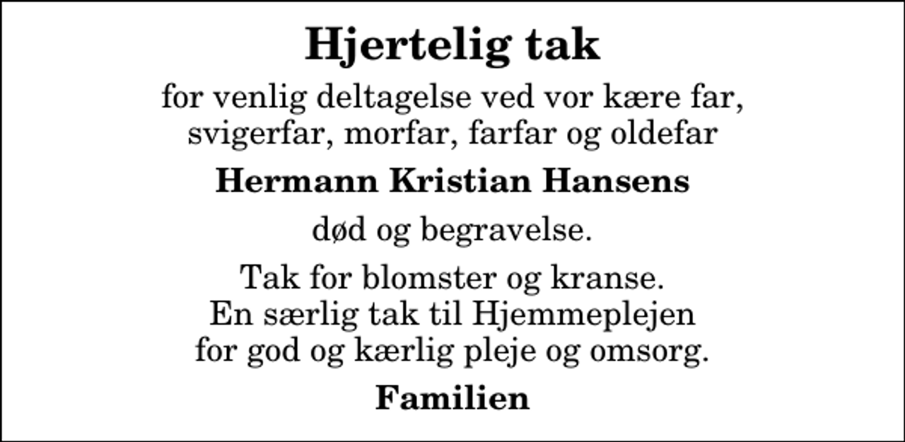<p>Hjertelig tak<br />for venlig deltagelse ved vor kære far, svigerfar, morfar, farfar og oldefar<br />Hermann Kristian Hansens<br />død og begravelse.<br />Tak for blomster og kranse. En særlig tak til Hjemmeplejen for god og kærlig pleje og omsorg.<br />Familien</p>