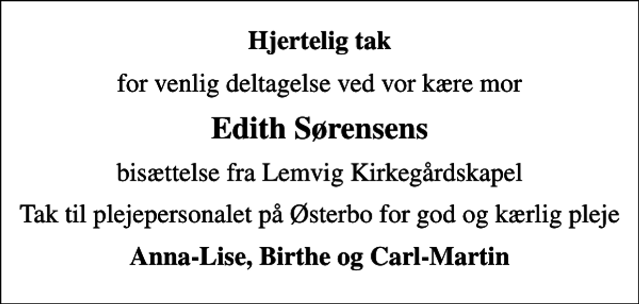 <p>Hjertelig tak<br />for venlig deltagelse ved vor kære mor<br />Edith Sørensens<br />bisættelse fra Lemvig Kirkegårdskapel<br />Tak til plejepersonalet på Østerbo for god og kærlig pleje<br />Anna-Lise, Birthe og Carl-Martin</p>