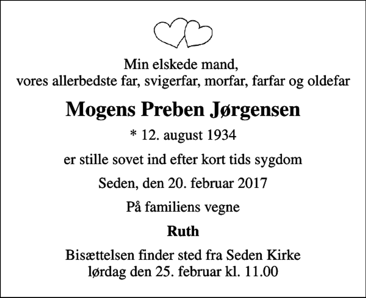 <p>Min elskede mand, vores allerbedste far, svigerfar, morfar, farfar og oldefar<br />Mogens Preben Jørgensen<br />* 12. august 1934<br />er stille sovet ind efter kort tids sygdom<br />Seden, den 20. februar 2017<br />På familiens vegne<br />Ruth<br />Bisættelsen finder sted fra Seden Kirke lørdag den 25. februar kl. 11.00</p>