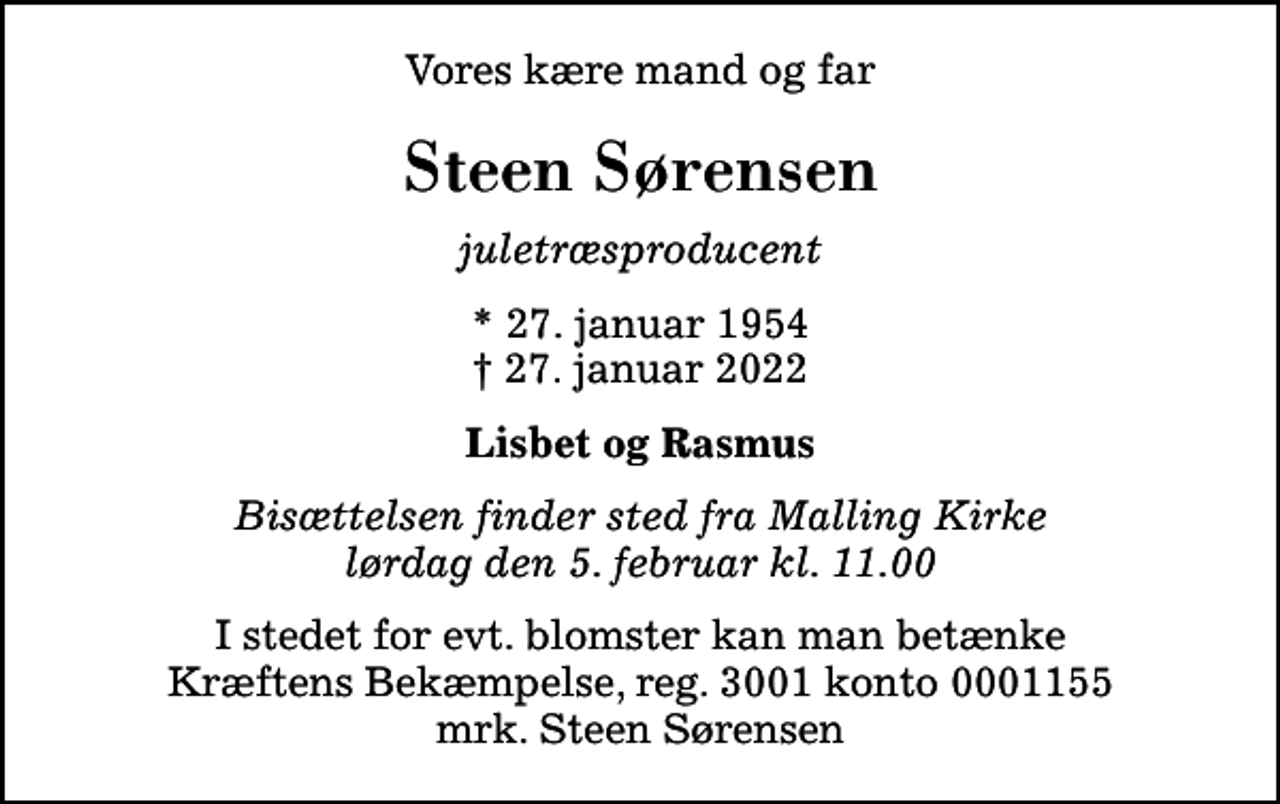 <p>Vores kære mand og far<br />Steen Sørensen<br />juletræsproducent<br />* 27. januar 1954<br />✝ 27. januar 2022<br />Lisbet og Rasmus<br />Bisættelsen finder sted fra Malling Kirke lørdag den 5. februar kl. 11.00<br />I stedet for evt. blomster kan man betænke<br />Kræftens Bekæmpelse reg.3001konto0001155mrk. Steen<br />Sørensen</p>