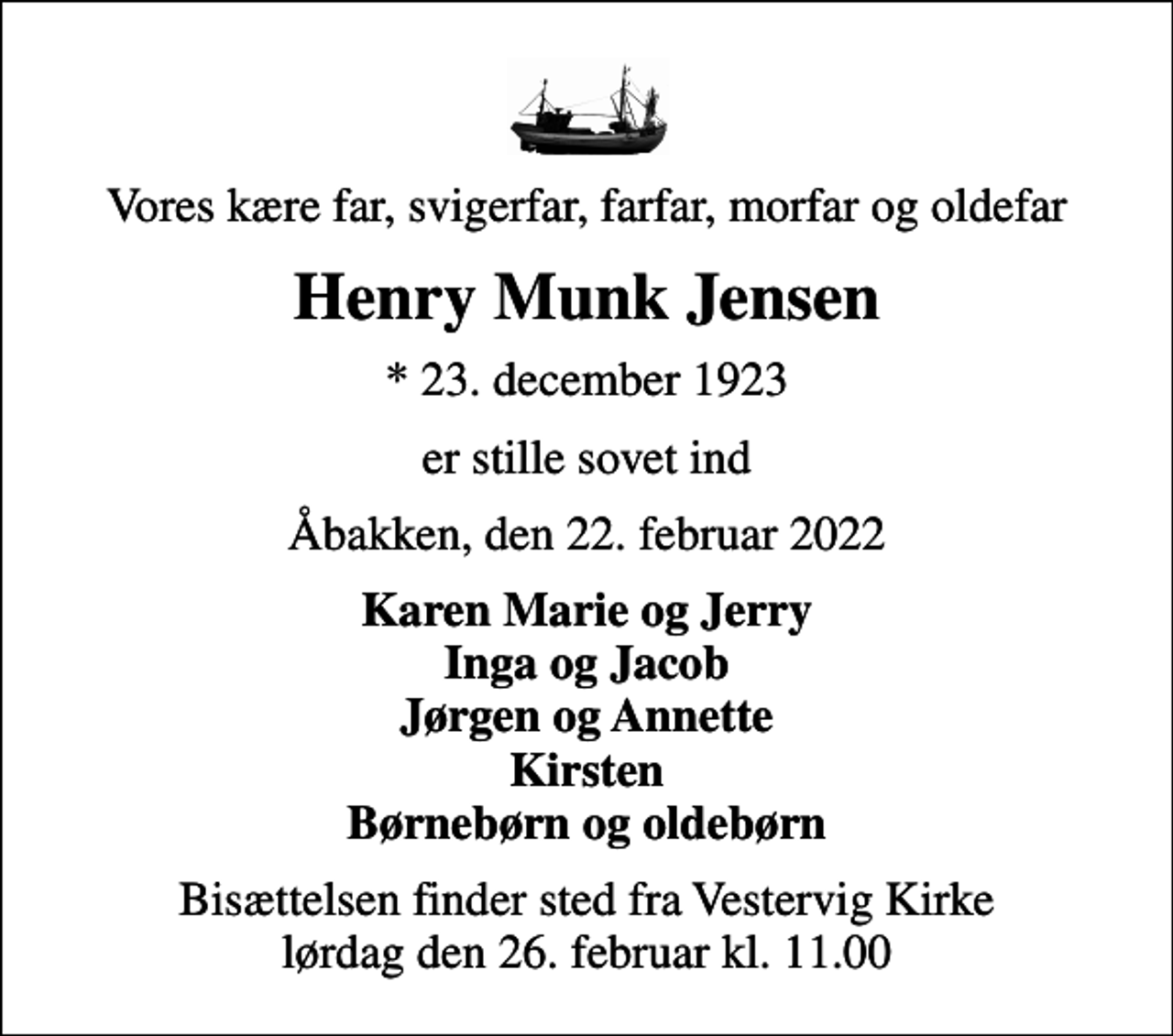<p>Vores kære far, svigerfar, farfar, morfar og oldefar<br />Henry Munk Jensen<br />* 23. december 1923<br />er stille sovet ind<br />Åbakken, den 22. februar 2022<br />Karen Marie og Jerry Inga og Jacob Jørgen og Annette Kirsten Børnebørn og oldebørn<br />Bisættelsen finder sted fra Vestervig Kirke lørdag den 26. februar kl. 11.00</p>