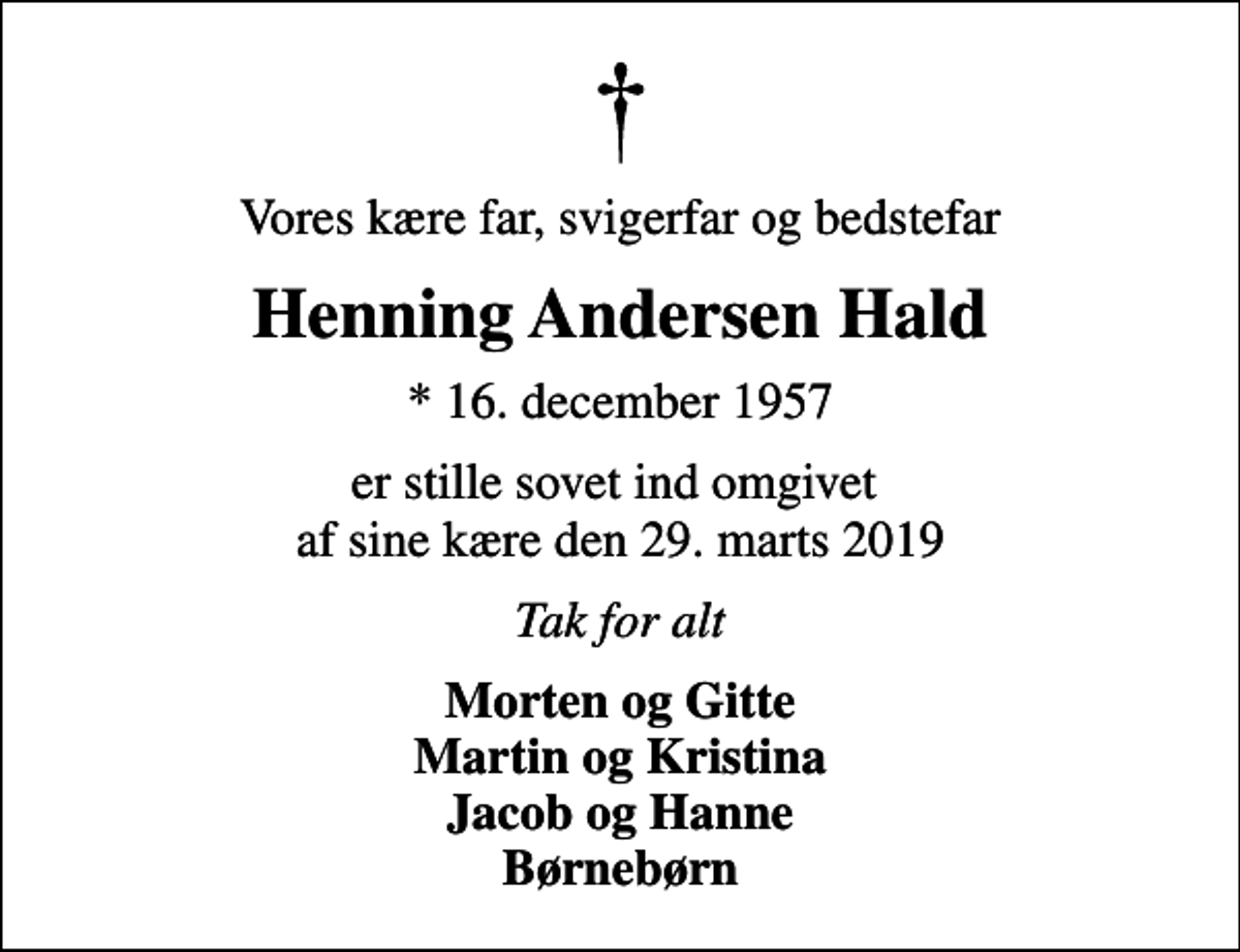 <p>Vores kære far, svigerfar og bedstefar<br />Henning Andersen Hald<br />* 16. december 1957<br />er stille sovet ind omgivet af sine kære den 29. marts 2019<br />Tak for alt<br />Morten og Gitte Martin og Kristina Jacob og Hanne Børnebørn</p>