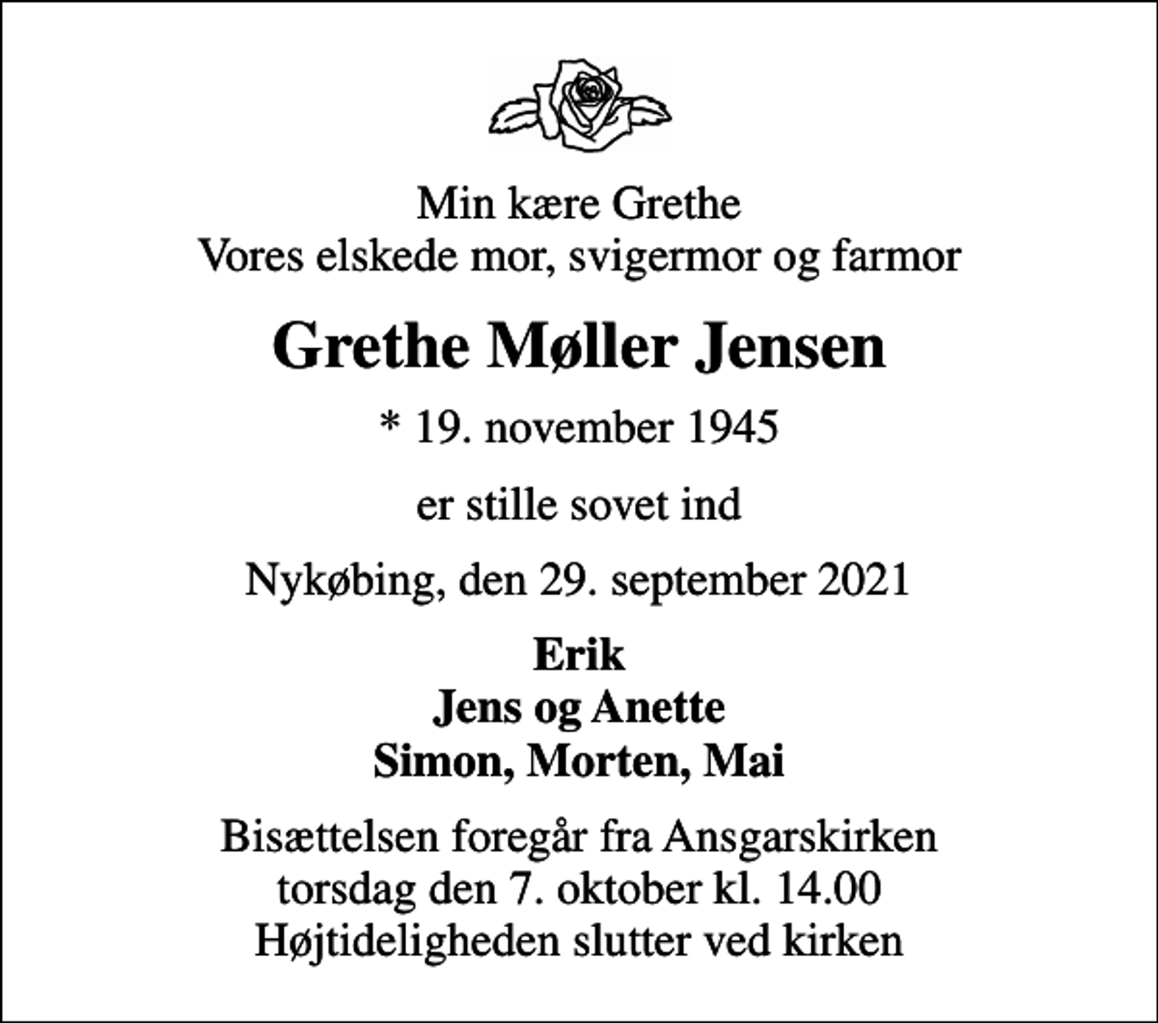 <p>Min kære Grethe Vores elskede mor, svigermor og farmor<br />Grethe Møller Jensen<br />* 19. november 1945<br />er stille sovet ind<br />Nykøbing, den 29. september 2021<br />Erik Jens og Anette Simon, Morten, Mai<br />Bisættelsen foregår fra Ansgarskirken torsdag den 7. oktober kl. 14.00 Højtideligheden slutter ved kirken</p>