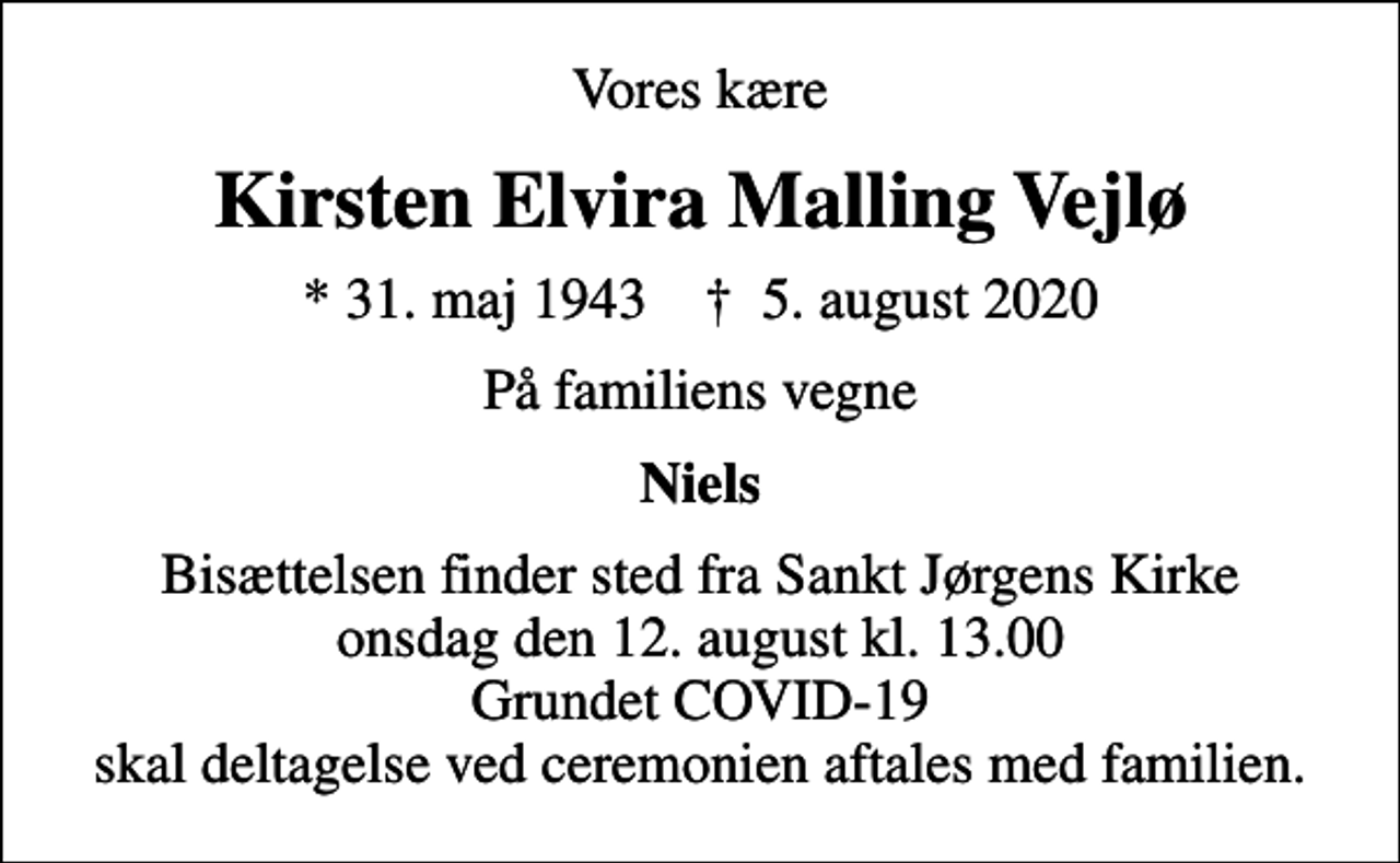 <p>Vores kære<br />Kirsten Elvira Malling Vejlø<br />* 31. maj 1943 ✝ 5. august 2020<br />På familiens vegne<br />Niels<br />Bisættelsen finder sted fra Sankt Jørgens Kirke onsdag den 12. august kl. 13.00 Grundet COVID-19 skal deltagelse ved ceremonien aftales med familien.</p>
